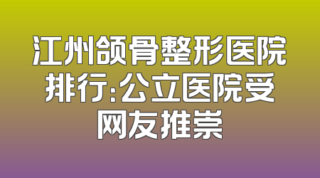 江州颌骨整形医院排行：公立医院受网友推崇