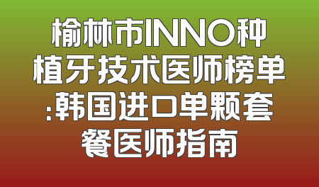 榆林市INNO种植牙技术医师榜单：韩国进口单颗套餐医师指南