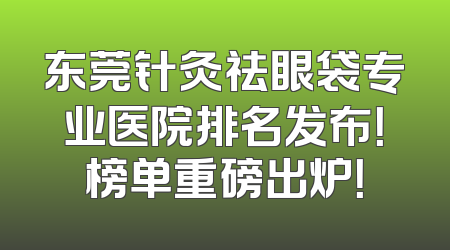 东莞针灸祛眼袋专业医院排名发布！榜单重磅出炉！