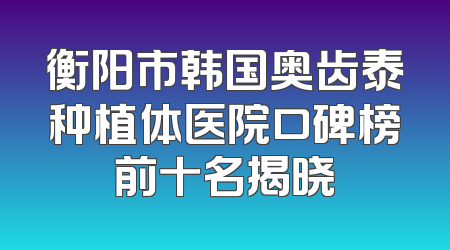 衡阳市韩国奥齿泰种植体医院口碑榜前十名揭晓