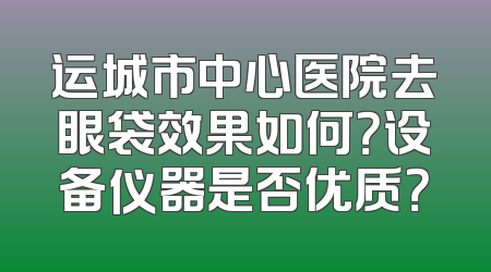 运城市中心医院去眼袋效果如何？设备仪器是否优质？