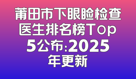 莆田市下眼睑检查医生排名榜Top5公布：2025年更新
