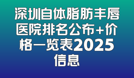 深圳自体脂肪丰唇医院排名公布+价格一览表2025信息