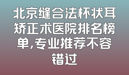 北京缝合法杯状耳矫正术医院排名榜单，专业推荐不容错过