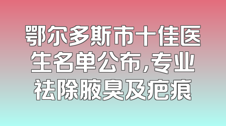 鄂尔多斯市十佳医生名单公布，专业祛除腋臭及疤痕