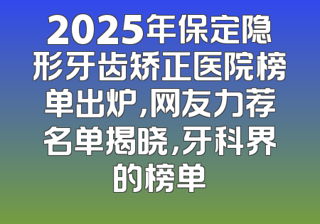 2025年保定隐形牙齿矫正医院榜单出炉，网友力荐名单揭晓，牙科界的榜单