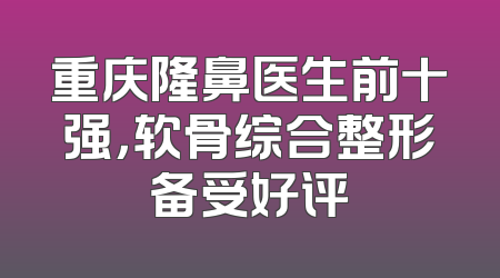 重庆隆鼻医生前十强，软骨综合整形备受好评
