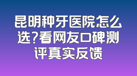 昆明种牙医院怎么选？看网友口碑测评真实反馈