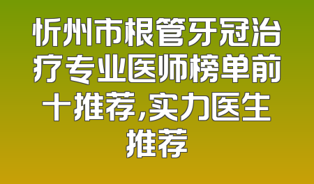 忻州市根管牙冠治疗专业医师榜单前十推荐，实力医生推荐