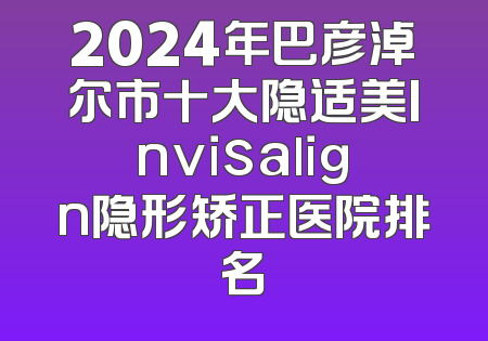 2024年巴彦淖尔市十大隐适美Invisalign隐形矫正医院排名