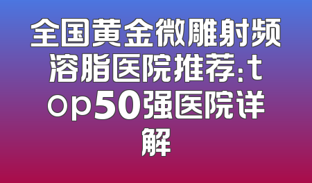 全国黄金微雕射频溶脂医院推荐：top50强医院详解