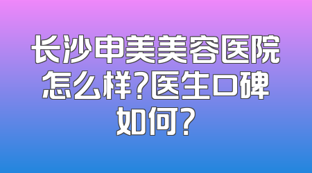 长沙申美美容医院怎么样？医生口碑如何？
