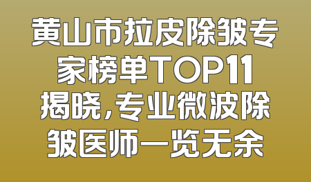 黄山市拉皮除皱专家榜单TOP11揭晓，专业微波除皱医师一览无余