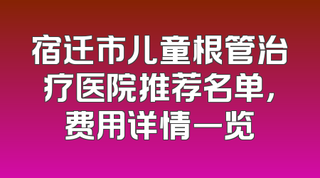 宿迁市儿童根管治疗医院推荐名单，费用详情一览