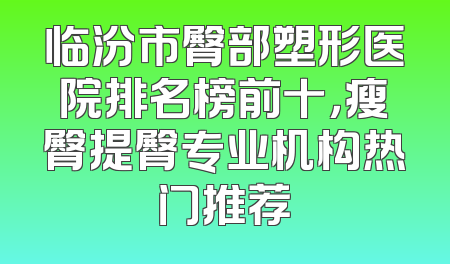 临汾市臀部塑形医院排名榜前十，瘦臀提臀专业机构热门推荐