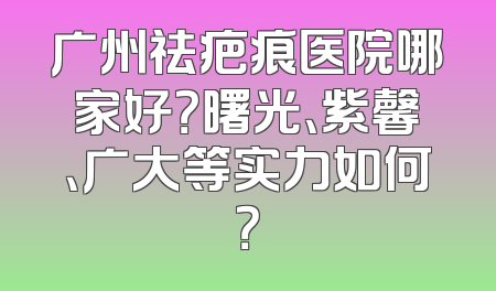 广州祛疤痕医院哪家好？曙光、紫馨、广大等实力如何？