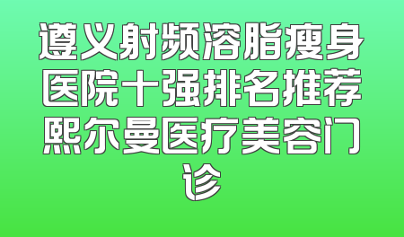 遵义射频溶脂瘦身医院十强排名推荐熙尔曼医疗美容门诊