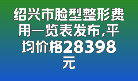 绍兴市脸型整形费用一览表发布，平均价格28398元