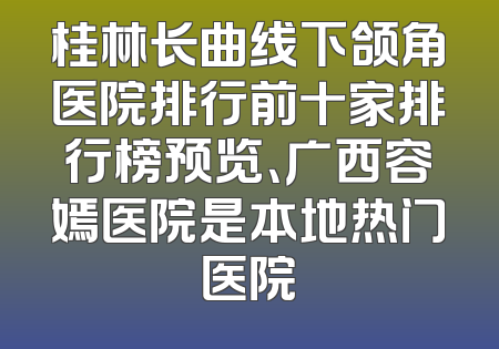 桂林长曲线下颌角医院排行前十家排行榜预览、广西容嫣医院是本地热门医院