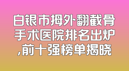 白银市拇外翻截骨手术医院排名出炉，前十强榜单揭晓