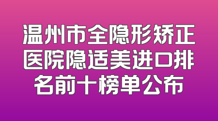 温州市全隐形矫正医院隐适美进口排名前十榜单公布