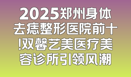 2025郑州身体去痣整形医院前十！双馨艺美医疗美容诊所引领风潮