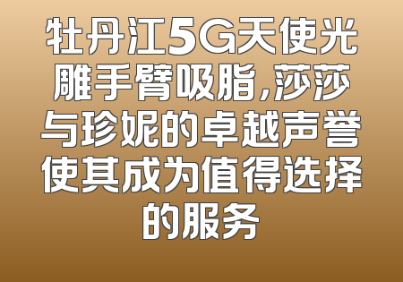牡丹江5G天使光雕手臂吸脂，莎莎与珍妮的卓越声誉使其成为值得选择的服务