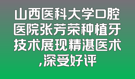 山西医科大学口腔医院张芳荣种植牙技术展现精湛医术，深受好评