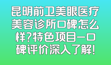昆明前卫美眼医疗美容诊所口碑怎么样？特色项目_口碑评价深入了解！