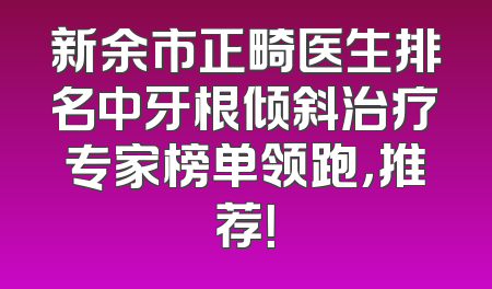 新余市正畸医生排名中牙根倾斜治疗专家榜单领跑，推荐！