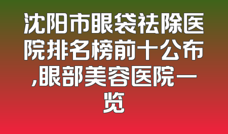 沈阳市眼袋祛除医院排名榜前十公布，眼部美容医院一览