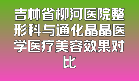 吉林省柳河医院整形科与通化晶晶医学医疗美容效果对比