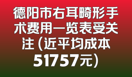 德阳市右耳畸形手术费用一览表受关注 （近平均成本51757元）