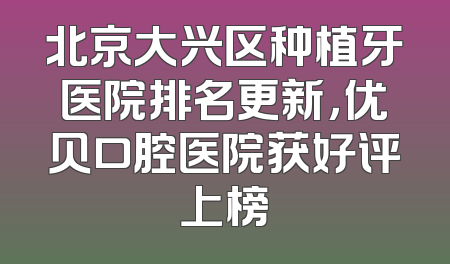 北京大兴区种植牙医院排名更新，优贝口腔医院获好评上榜