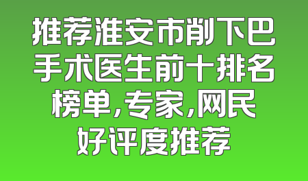 推荐淮安市削下巴手术医生前十排名榜单，专家，网民好评度推荐