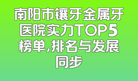 南阳市镶牙金属牙医院实力TOP5榜单，排名与发展同步