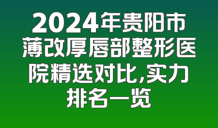 2024年贵阳市薄改厚唇部整形医院精选对比，实力排名一览