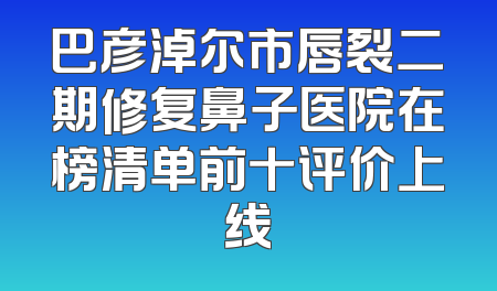 巴彦淖尔市唇裂二期修复鼻子医院在榜清单前十评价上线