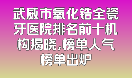 武威市氧化锆全瓷牙医院排名前十机构揭晓，榜单人气榜单出炉