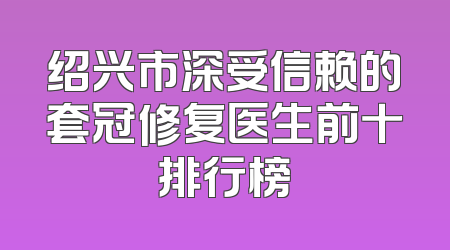 绍兴市深受信赖的套冠修复医生前十排行榜