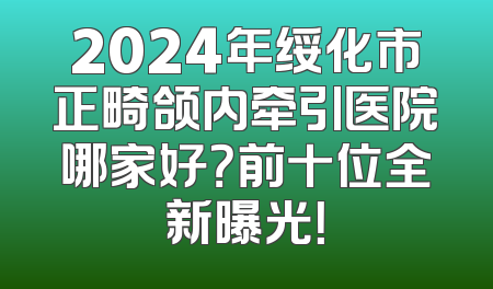 2024年绥化市正畸颌内牵引医院哪家好？前十位全新曝光！