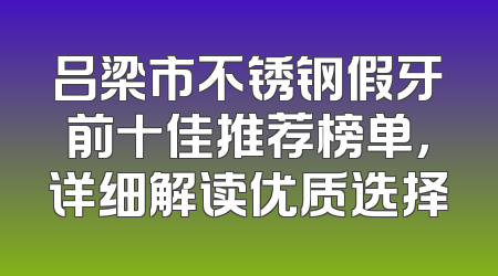 吕梁市不锈钢假牙前十佳推荐榜单，详细解读优质选择