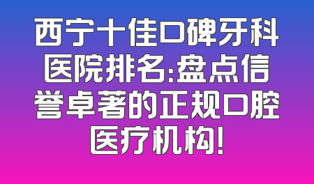 西宁十佳口碑牙科医院排名：盘点信誉卓著的正规口腔医疗机构！