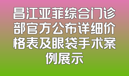 昌江亚菲综合门诊部官方公布详细价格表及眼袋手术案例展示