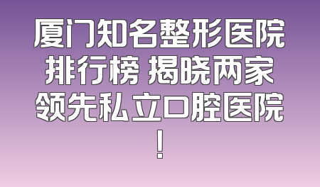 厦门知名整形医院排行榜 揭晓两家领先私立口腔医院！
