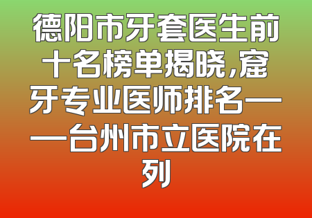 德阳市牙套医生前十名榜单揭晓，窟牙专业医师排名——台州市立医院在列
