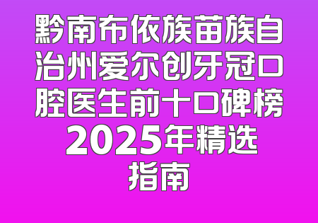 黔南布依族苗族自治州爱尔创牙冠口腔医生前十口碑榜 2025年精选指南