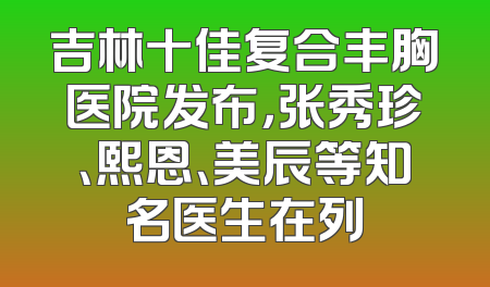 吉林十佳复合丰胸医院发布，张秀珍、熙恩、美辰等知名医生在列