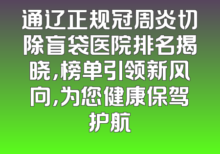 通辽正规冠周炎切除盲袋医院排名揭晓，榜单引领新风向，为您健康保驾护航
