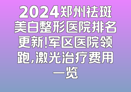 2024郑州祛斑美白整形医院排名更新！军区医院领跑，激光治疗费用一览